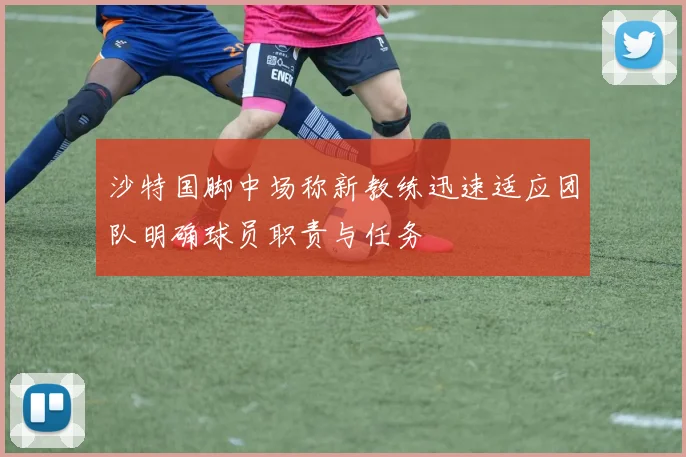 沙特国脚中场称新教练迅速适应团队明确球员职责与任务
