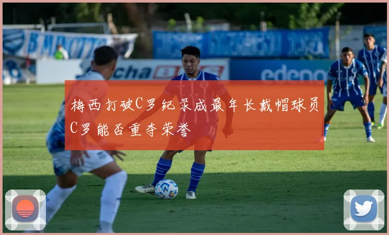 梅西打破C罗纪录成最年长戴帽球员C罗能否重夺荣誉