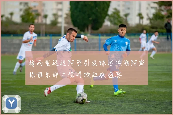 梅西重返迈阿密引发球迷热潮阿斯称俱乐部主场再掀狂欢盛宴