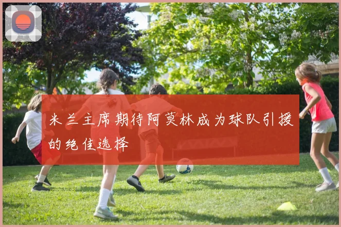 米兰主席期待阿莫林成为球队引援的绝佳选择