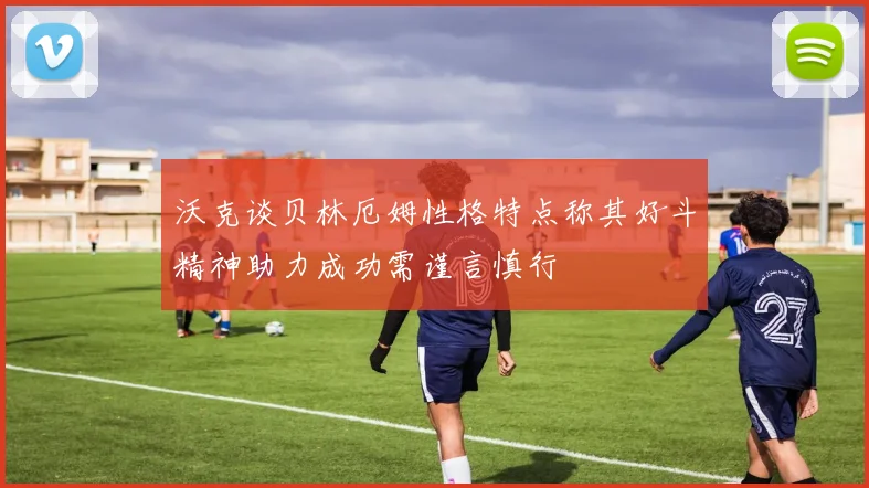 沃克谈贝林厄姆性格特点称其好斗精神助力成功需谨言慎行
