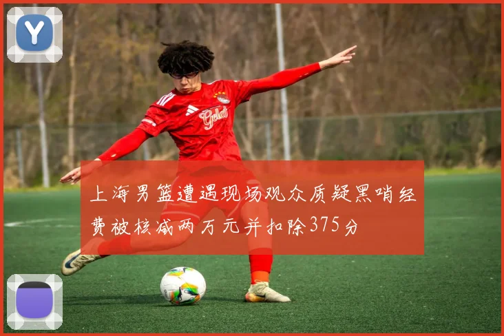 上海男篮遭遇现场观众质疑黑哨经费被核减两万元并扣除375分