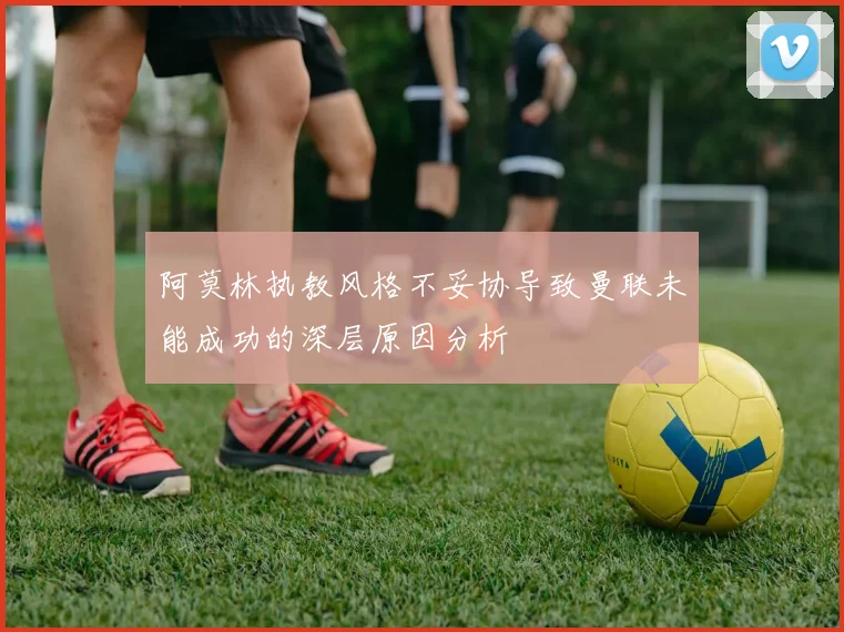 阿莫林执教风格不妥协导致曼联未能成功的深层原因分析