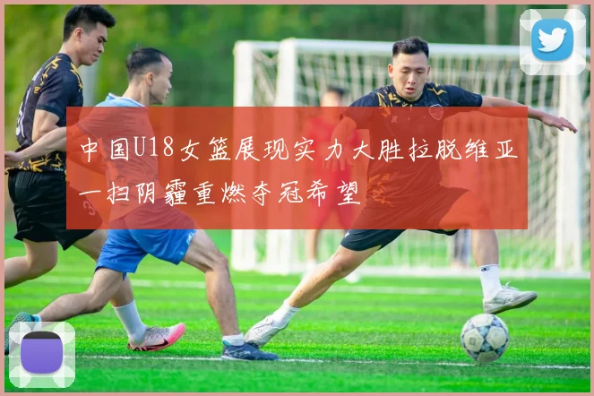 中国U18女篮展现实力大胜拉脱维亚一扫阴霾重燃夺冠希望