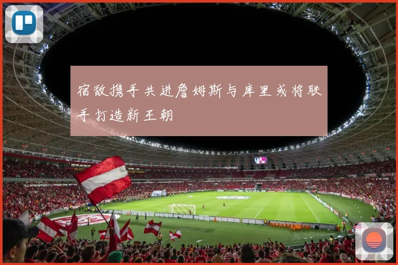 宿敌携手共进詹姆斯与库里或将联手打造新王朝