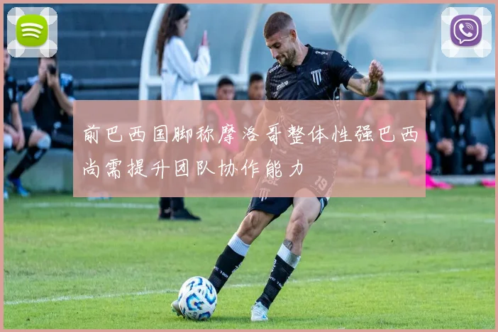前巴西国脚称摩洛哥整体性强巴西尚需提升团队协作能力