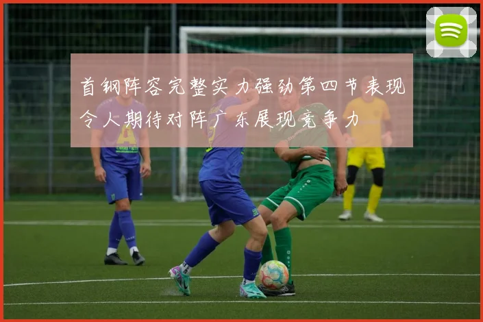 首钢阵容完整实力强劲第四节表现令人期待对阵广东展现竞争力
