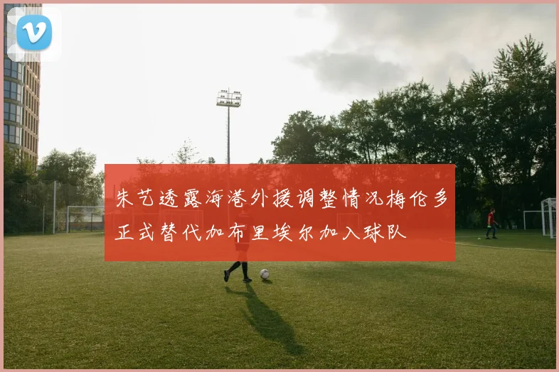 朱艺透露海港外援调整情况梅伦多正式替代加布里埃尔加入球队