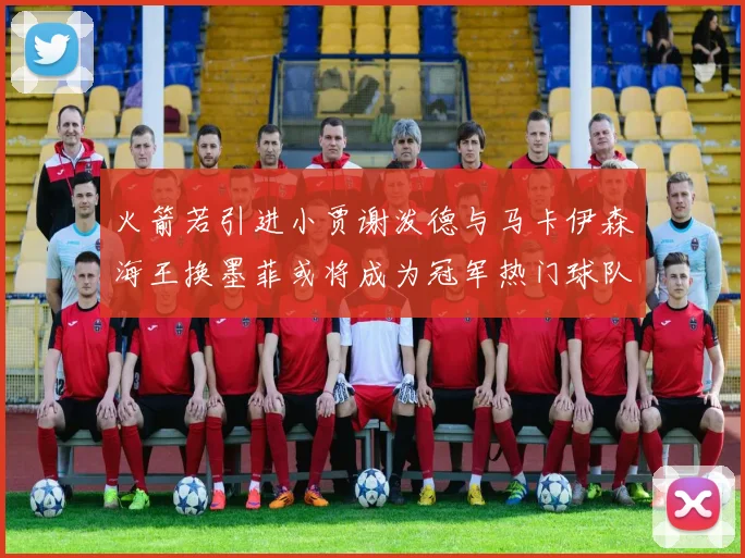 火箭若引进小贾谢泼德与马卡伊森海王换墨菲或将成为冠军热门球队