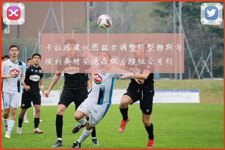 卡拉格建议图赫尔调整阵型赖斯与埃利奥特安德森双后腰组合可行