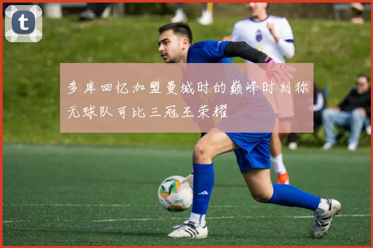 多库回忆加盟曼城时的巅峰时刻称无球队可比三冠王荣耀
