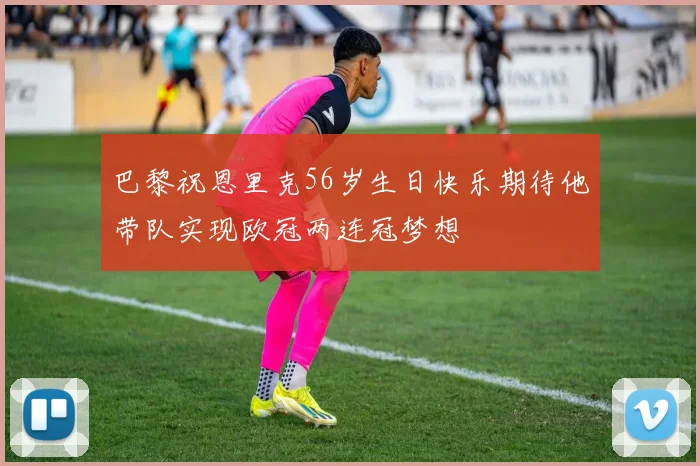 巴黎祝恩里克56岁生日快乐期待他带队实现欧冠两连冠梦想