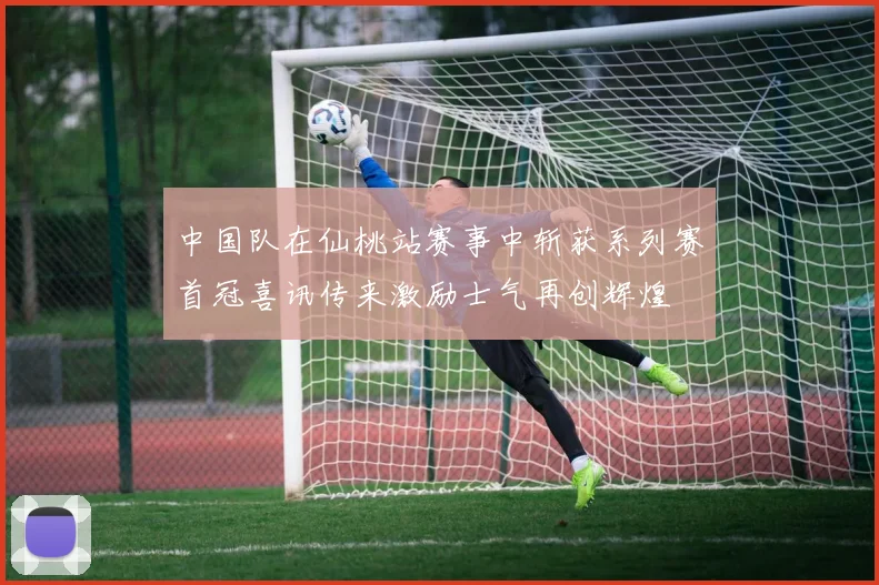 中国队在仙桃站赛事中斩获系列赛首冠喜讯传来激励士气再创辉煌