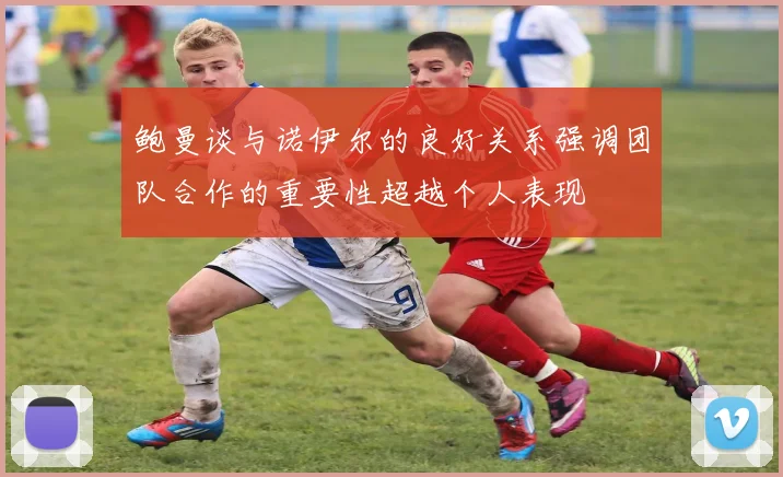 鲍曼谈与诺伊尔的良好关系强调团队合作的重要性超越个人表现