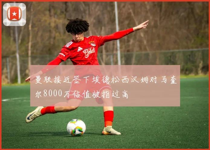 曼联接近签下埃德松西汉姆对马奎尔8000万估值被指过高
