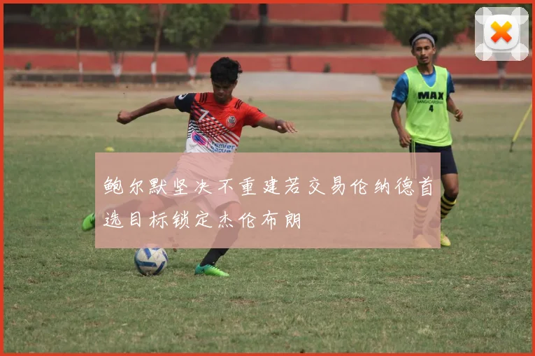 鲍尔默坚决不重建若交易伦纳德首选目标锁定杰伦布朗