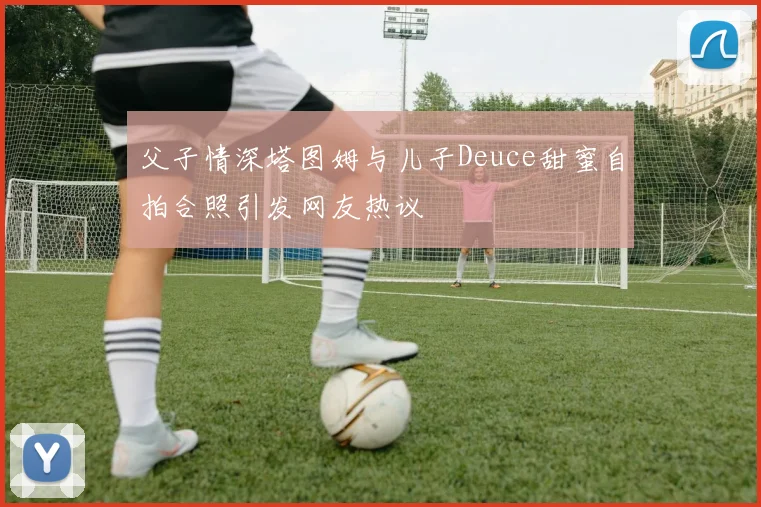 父子情深塔图姆与儿子Deuce甜蜜自拍合照引发网友热议