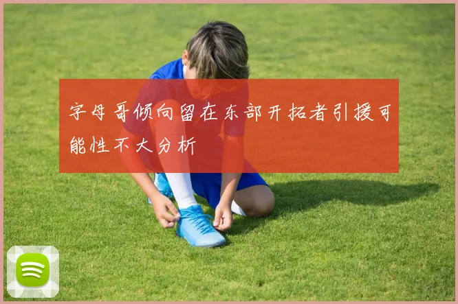 字母哥倾向留在东部开拓者引援可能性不大分析
