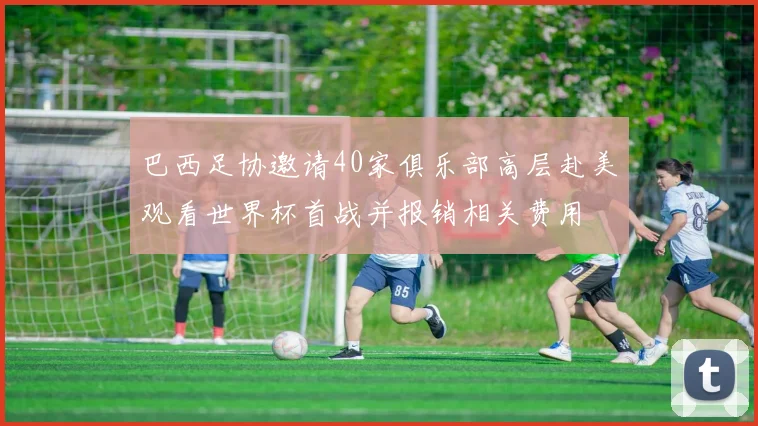 巴西足协邀请40家俱乐部高层赴美观看世界杯首战并报销相关费用