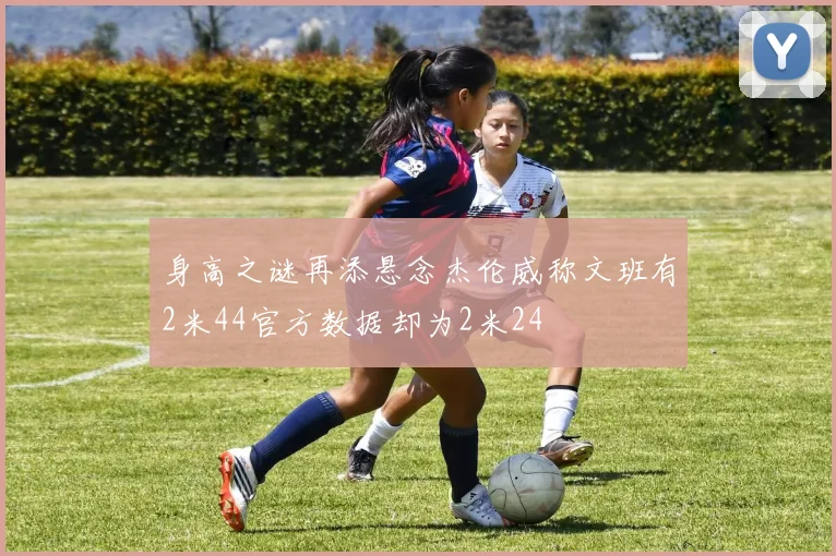 身高之谜再添悬念杰伦威称文班有2米44官方数据却为2米24