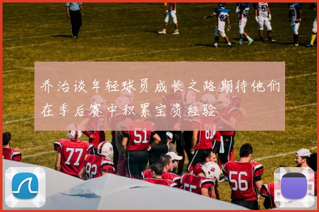 乔治谈年轻球员成长之路期待他们在季后赛中积累宝贵经验