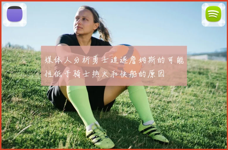 媒体人分析勇士追逐詹姆斯的可能性低于骑士热火和快船的原因
