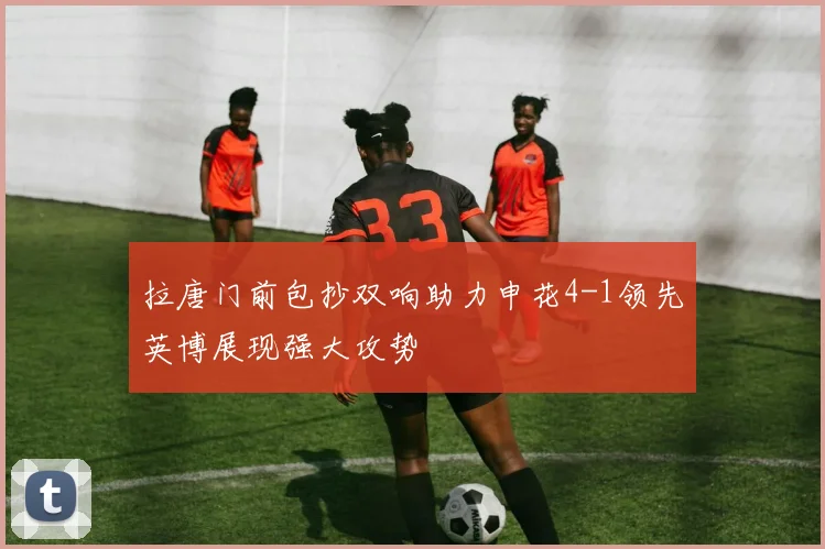 拉唐门前包抄双响助力申花4-1领先英博展现强大攻势