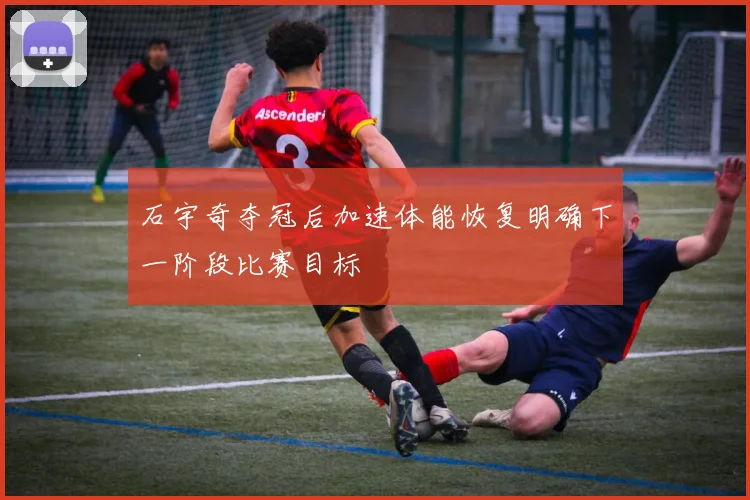 石宇奇夺冠后加速体能恢复明确下一阶段比赛目标